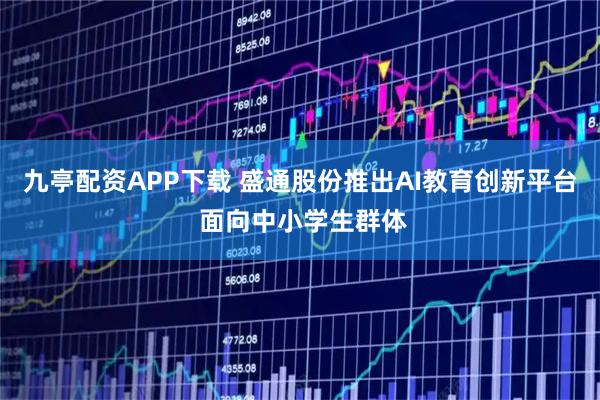九亭配资APP下载 盛通股份推出AI教育创新平台 面向中小学生群体