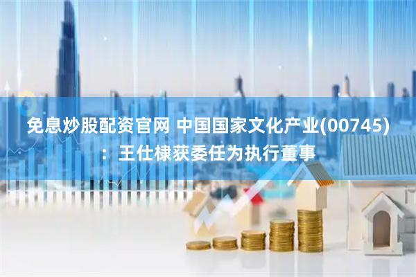 免息炒股配资官网 中国国家文化产业(00745)：王仕棣获委任为执行董事