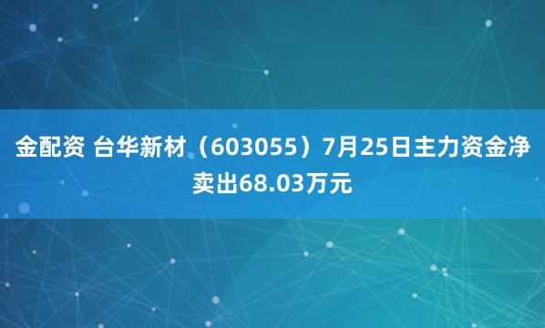 金配资 台华新材（603055）7月25日主力资金净卖出68.03万元
