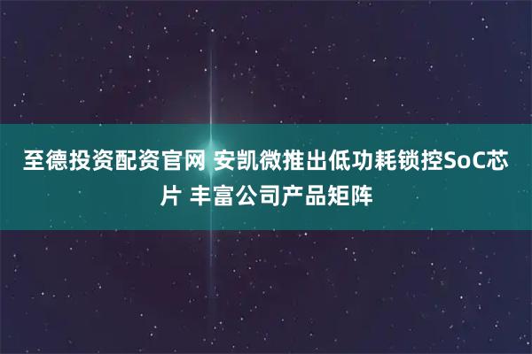 至德投资配资官网 安凯微推出低功耗锁控SoC芯片 丰富公司产品矩阵