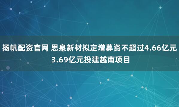 扬帆配资官网 思泉新材拟定增募资不超过4.66亿元 3.69亿元投建越南项目