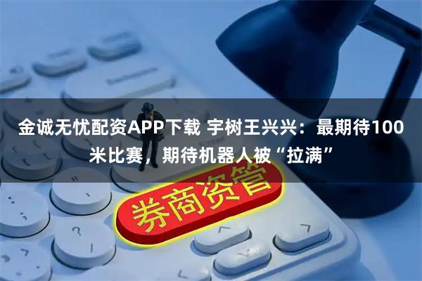 金诚无忧配资APP下载 宇树王兴兴：最期待100米比赛，期待机器人被“拉满”