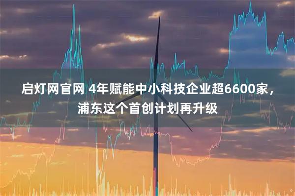 启灯网官网 4年赋能中小科技企业超6600家，浦东这个首创计划再升级