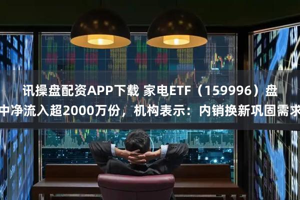 讯操盘配资APP下载 家电ETF（159996）盘中净流入超2000万份，机构表示：内销换新巩固需求