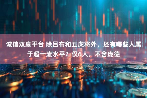 诚信双赢平台 除吕布和五虎将外，还有哪些人属于超一流水平？仅6人，不含庞德