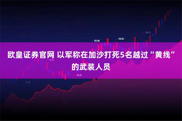 欧皇证券官网 以军称在加沙打死5名越过“黄线”的武装人员